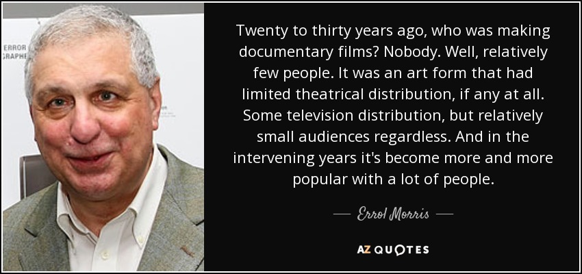 Twenty to thirty years ago, who was making documentary films? Nobody. Well, relatively few people. It was an art form that had limited theatrical distribution, if any at all. Some television distribution, but relatively small audiences regardless. And in the intervening years it's become more and more popular with a lot of people. - Errol Morris