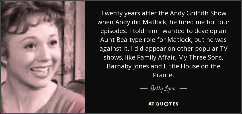 Twenty years after the Andy Griffith Show when Andy did Matlock, he hired me for four episodes. I told him I wanted to develop an Aunt Bea type role for Matlock, but he was against it. I did appear on other popular TV shows, like Family Affair, My Three Sons, Barnaby Jones and Little House on the Prairie. - Betty Lynn
