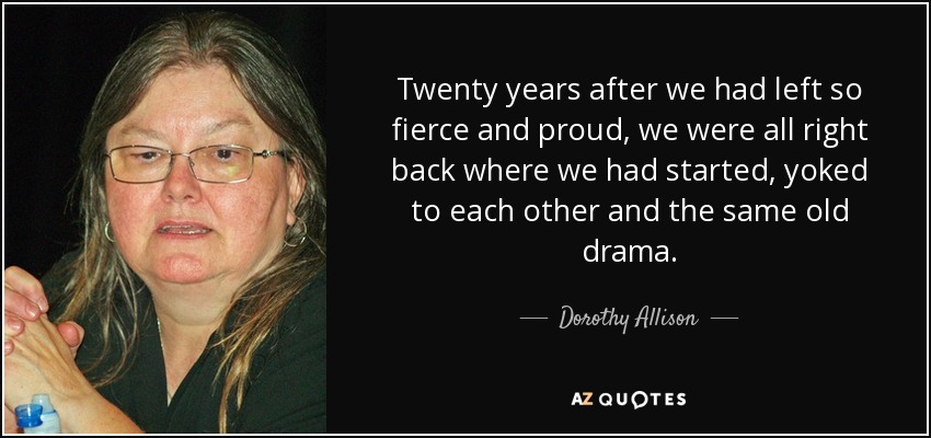 Twenty years after we had left so fierce and proud, we were all right back where we had started, yoked to each other and the same old drama. - Dorothy Allison