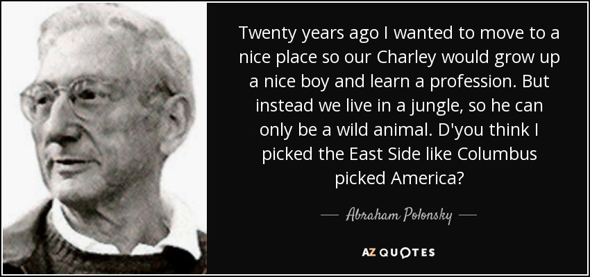 Twenty years ago I wanted to move to a nice place so our Charley would grow up a nice boy and learn a profession. But instead we live in a jungle, so he can only be a wild animal. D'you think I picked the East Side like Columbus picked America? - Abraham Polonsky