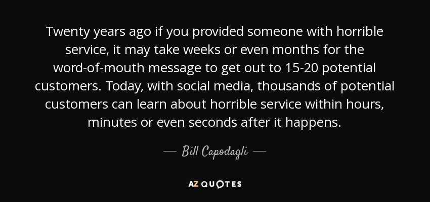 Twenty years ago if you provided someone with horrible service, it may take weeks or even months for the word-of-mouth message to get out to 15-20 potential customers. Today, with social media, thousands of potential customers can learn about horrible service within hours, minutes or even seconds after it happens. - Bill Capodagli