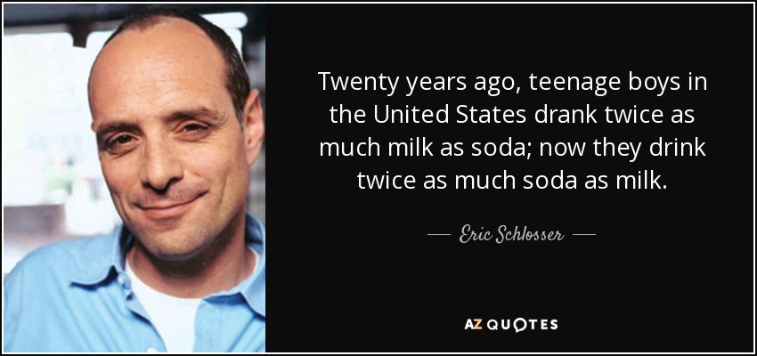 Twenty years ago, teenage boys in the United States drank twice as much milk as soda; now they drink twice as much soda as milk. - Eric Schlosser