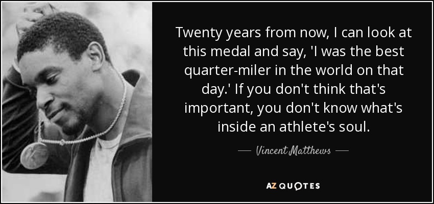 Twenty years from now, I can look at this medal and say, 'I was the best quarter-miler in the world on that day.' If you don't think that's important, you don't know what's inside an athlete's soul. - Vincent Matthews