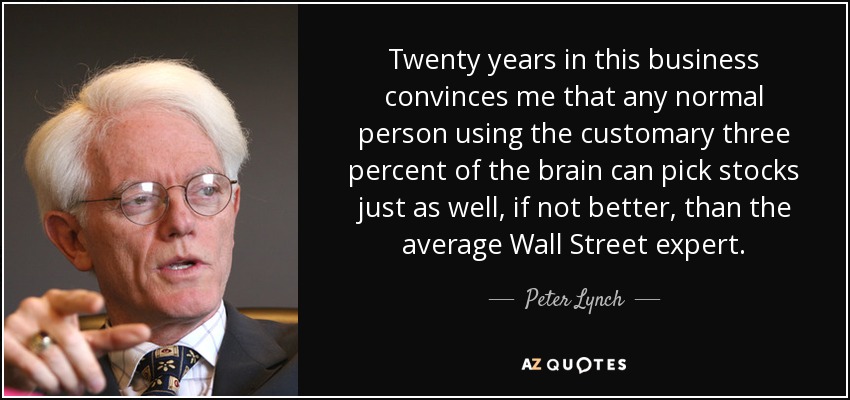 Twenty years in this business convinces me that any normal person using the customary three percent of the brain can pick stocks just as well, if not better, than the average Wall Street expert. - Peter Lynch