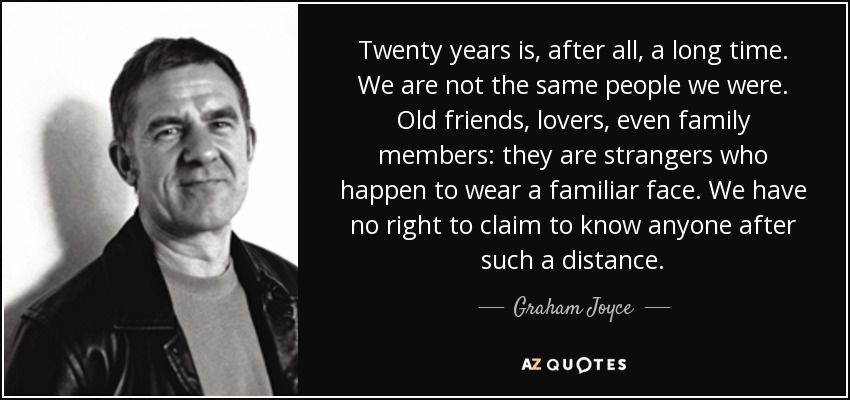 Twenty years is, after all, a long time. We are not the same people we were. Old friends, lovers, even family members: they are strangers who happen to wear a familiar face. We have no right to claim to know anyone after such a distance. - Graham Joyce