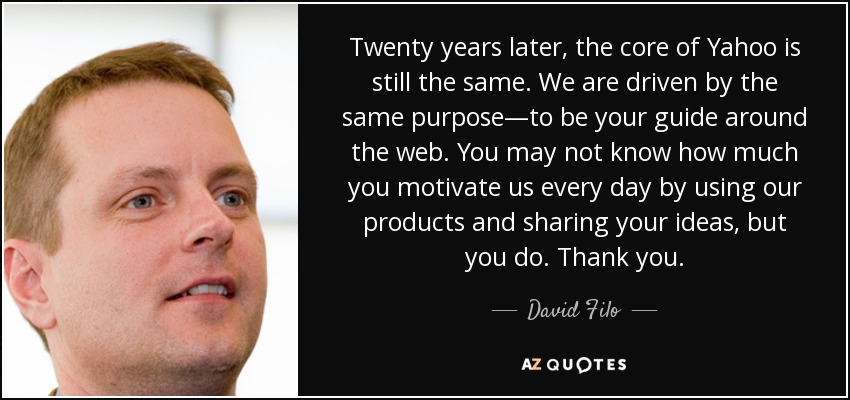 Twenty years later, the core of Yahoo is still the same. We are driven by the same purpose—to be your guide around the web. You may not know how much you motivate us every day by using our products and sharing your ideas, but you do. Thank you. - David Filo