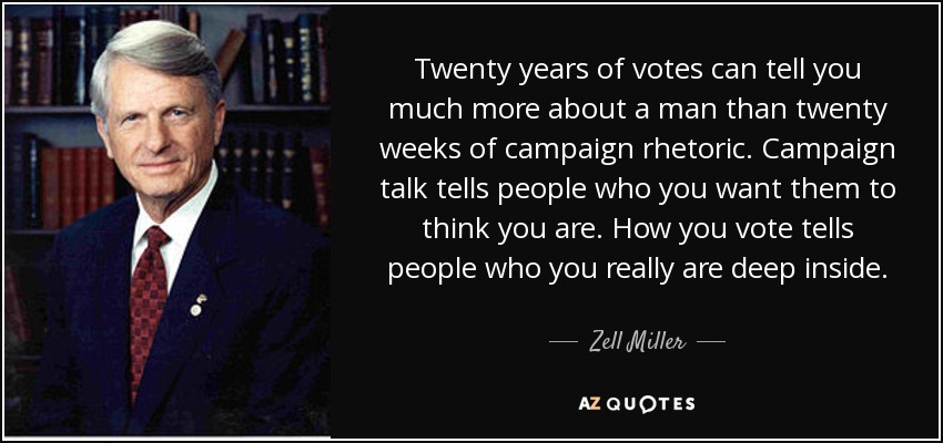 Twenty years of votes can tell you much more about a man than twenty weeks of campaign rhetoric. Campaign talk tells people who you want them to think you are. How you vote tells people who you really are deep inside. - Zell Miller