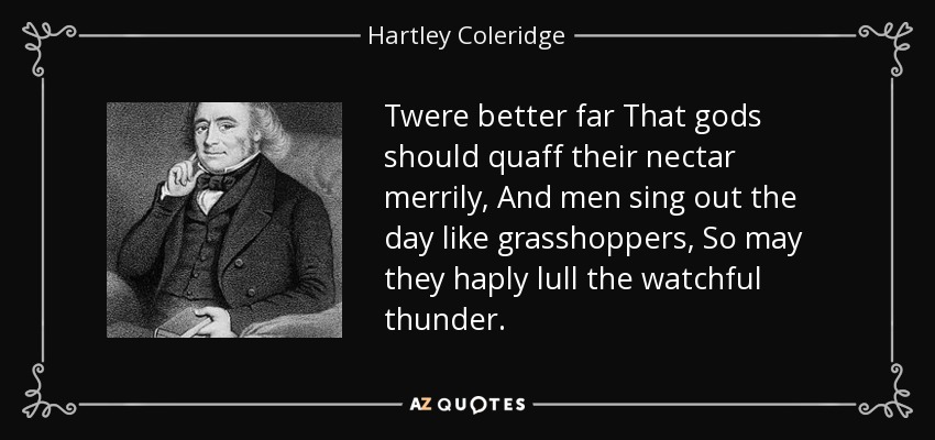 Twere better far That gods should quaff their nectar merrily, And men sing out the day like grasshoppers, So may they haply lull the watchful thunder. - Hartley Coleridge