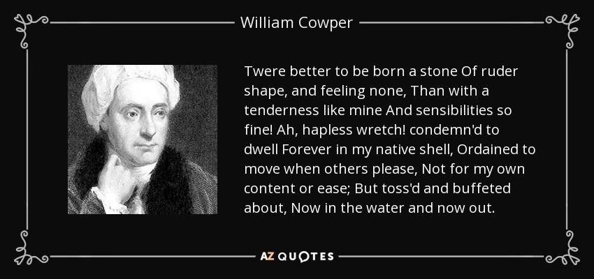 Twere better to be born a stone Of ruder shape, and feeling none, Than with a tenderness like mine And sensibilities so fine! Ah, hapless wretch! condemn'd to dwell Forever in my native shell, Ordained to move when others please, Not for my own content or ease; But toss'd and buffeted about, Now in the water and now out. - William Cowper