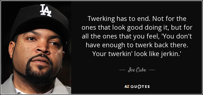 Twerking has to end. Not for the ones that look good doing it, but for all the ones that you feel, 'You don't have enough to twerk back there. Your twerkin' look like jerkin.' - Ice Cube