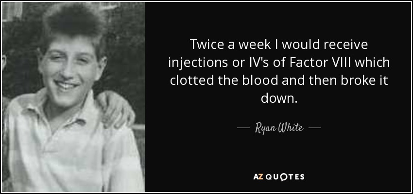Twice a week I would receive injections or IV's of Factor VIII which clotted the blood and then broke it down. - Ryan White