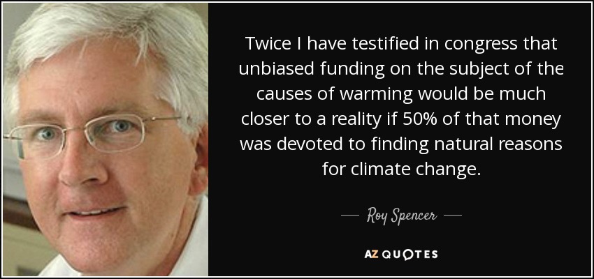 Twice I have testified in congress that unbiased funding on the subject of the causes of warming would be much closer to a reality if 50% of that money was devoted to finding natural reasons for climate change. - Roy Spencer