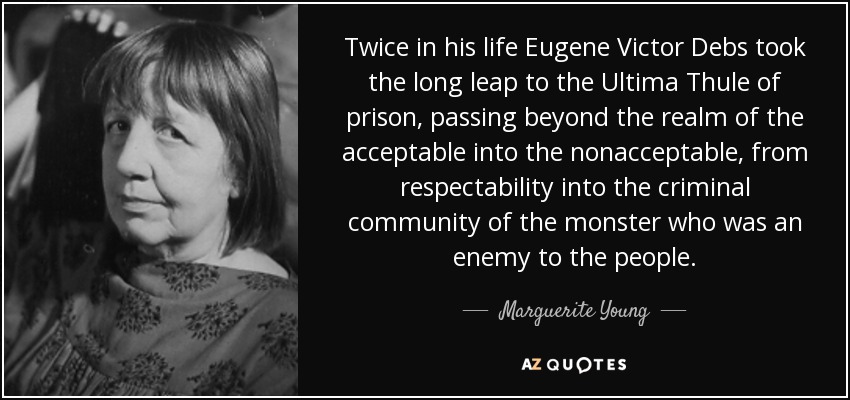 Twice in his life Eugene Victor Debs took the long leap to the Ultima Thule of prison, passing beyond the realm of the acceptable into the nonacceptable, from respectability into the criminal community of the monster who was an enemy to the people. - Marguerite Young