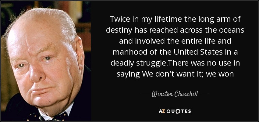 Twice in my lifetime the long arm of destiny has reached across the oceans and involved the entire life and manhood of the United States in a deadly struggle.There was no use in saying We don't want it; we won - Winston Churchill