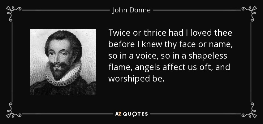 Twice or thrice had I loved thee before I knew thy face or name, so in a voice, so in a shapeless flame, angels affect us oft, and worshiped be. - John Donne