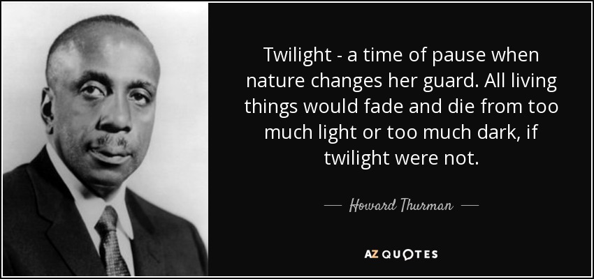 Twilight - a time of pause when nature changes her guard. All living things would fade and die from too much light or too much dark, if twilight were not. - Howard Thurman