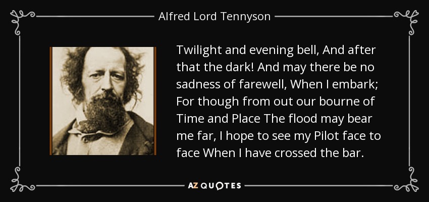 Twilight and evening bell, And after that the dark! And may there be no sadness of farewell, When I embark; For though from out our bourne of Time and Place The flood may bear me far, I hope to see my Pilot face to face When I have crossed the bar. - Alfred Lord Tennyson