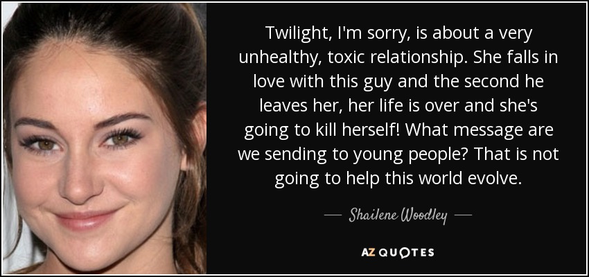 Twilight, I'm sorry, is about a very unhealthy, toxic relationship. She falls in love with this guy and the second he leaves her, her life is over and she's going to kill herself! What message are we sending to young people? That is not going to help this world evolve. - Shailene Woodley