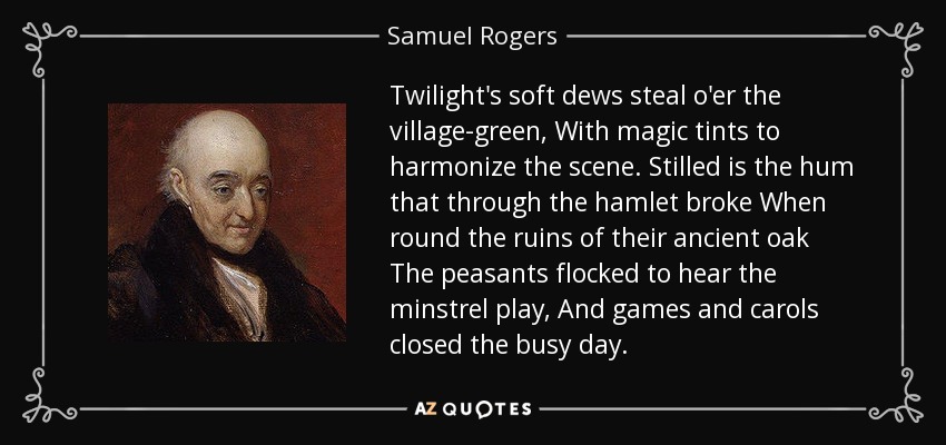 Twilight's soft dews steal o'er the village-green, With magic tints to harmonize the scene. Stilled is the hum that through the hamlet broke When round the ruins of their ancient oak The peasants flocked to hear the minstrel play, And games and carols closed the busy day. - Samuel Rogers