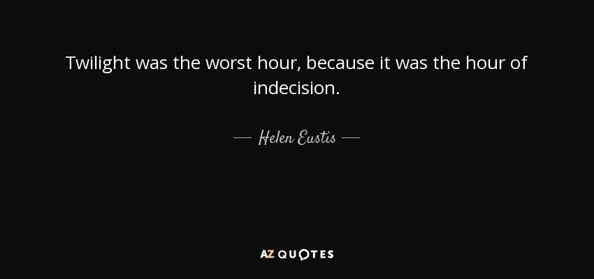Twilight was the worst hour, because it was the hour of indecision. - Helen Eustis