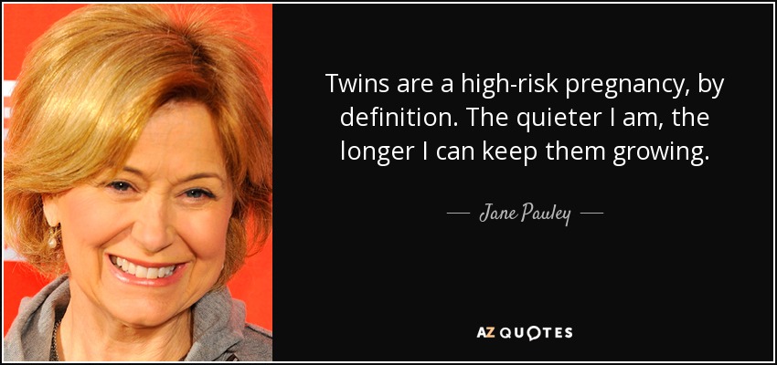 Twins are a high-risk pregnancy, by definition. The quieter I am, the longer I can keep them growing. - Jane Pauley