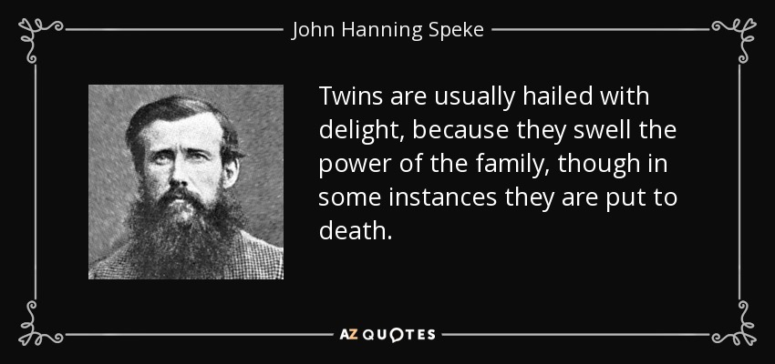Twins are usually hailed with delight, because they swell the power of the family, though in some instances they are put to death. - John Hanning Speke