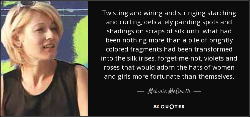 Twisting and wiring and stringing starching and curling, delicately painting spots and shadings on scraps of silk until what had been nothing more than a pile of brightly colored fragments had been transformed into the silk irises, forget-me-not, violets and roses that would adorn the hats of women and girls more fortunate than themselves. - Melanie McGrath