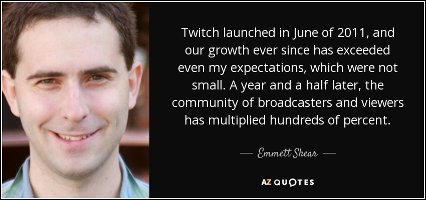 Twitch launched in June of 2011, and our growth ever since has exceeded even my expectations, which were not small. A year and a half later, the community of broadcasters and viewers has multiplied hundreds of percent. - Emmett Shear