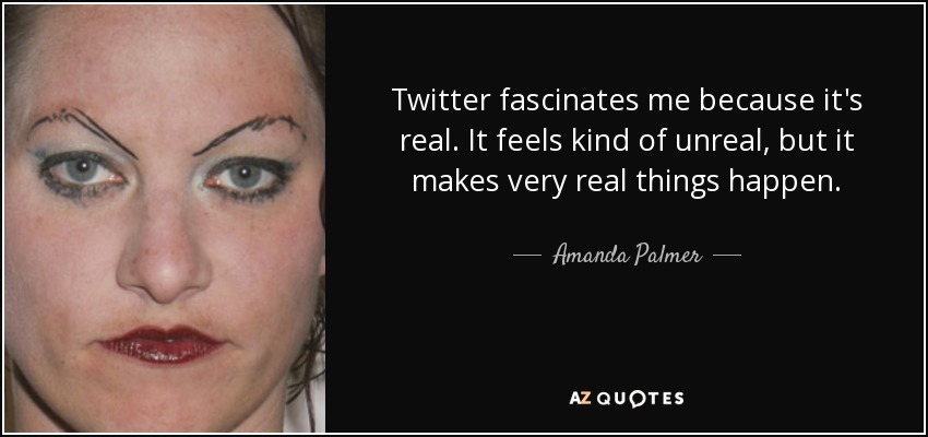 Twitter fascinates me because it's real. It feels kind of unreal, but it makes very real things happen. - Amanda Palmer