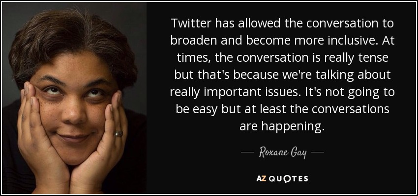 Twitter has allowed the conversation to broaden and become more inclusive. At times, the conversation is really tense but that's because we're talking about really important issues. It's not going to be easy but at least the conversations are happening. - Roxane Gay