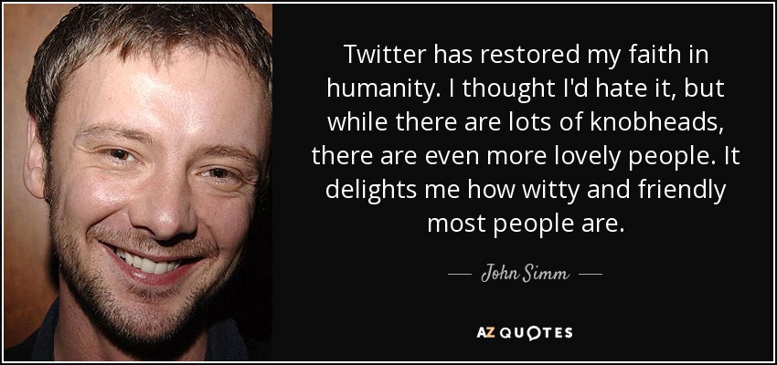 Twitter has restored my faith in humanity. I thought I'd hate it, but while there are lots of knobheads, there are even more lovely people. It delights me how witty and friendly most people are. - John Simm