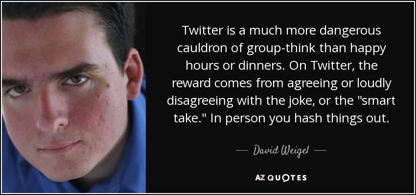 Twitter is a much more dangerous cauldron of group-think than happy hours or dinners. On Twitter, the reward comes from agreeing or loudly disagreeing with the joke, or the 