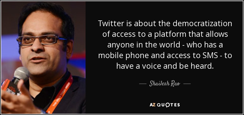 Twitter is about the democratization of access to a platform that allows anyone in the world - who has a mobile phone and access to SMS - to have a voice and be heard. - Shailesh Rao