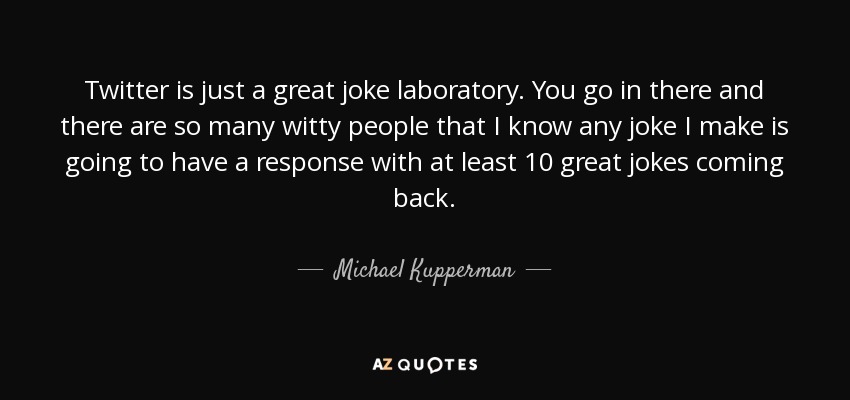 Twitter is just a great joke laboratory. You go in there and there are so many witty people that I know any joke I make is going to have a response with at least 10 great jokes coming back. - Michael Kupperman