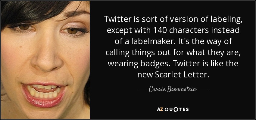 Twitter is sort of version of labeling, except with 140 characters instead of a labelmaker. It's the way of calling things out for what they are, wearing badges. Twitter is like the new Scarlet Letter. - Carrie Brownstein