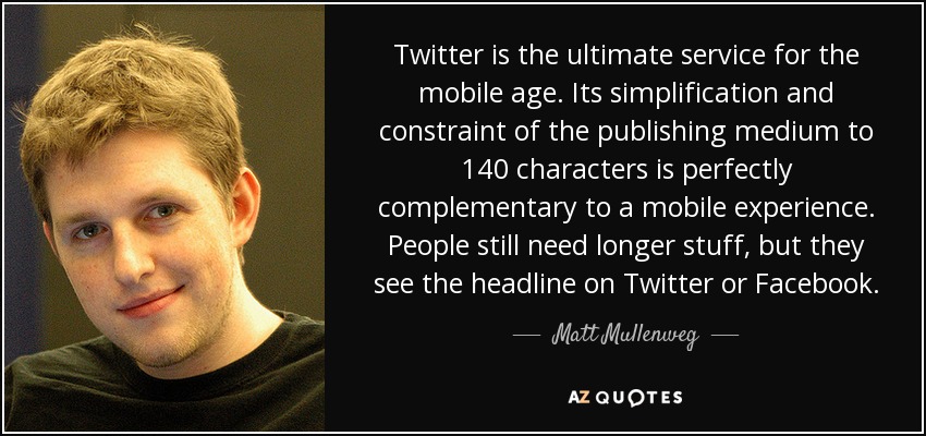Twitter is the ultimate service for the mobile age. Its simplification and constraint of the publishing medium to 140 characters is perfectly complementary to a mobile experience. People still need longer stuff, but they see the headline on Twitter or Facebook. - Matt Mullenweg