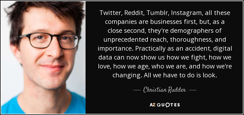 Twitter, Reddit, Tumblr, Instagram, all these companies are businesses first, but, as a close second, they're demographers of unprecedented reach, thoroughness, and importance. Practically as an accident, digital data can now show us how we fight, how we love, how we age, who we are, and how we're changing. All we have to do is look. - Christian Rudder