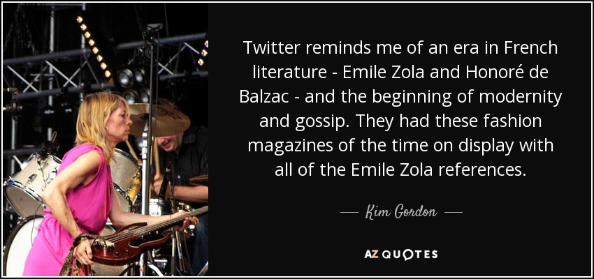 Twitter reminds me of an era in French literature - Emile Zola and Honoré de Balzac - and the beginning of modernity and gossip. They had these fashion magazines of the time on display with all of the Emile Zola references. - Kim Gordon