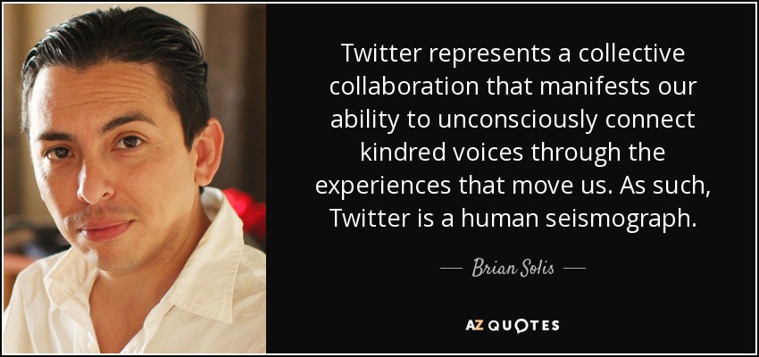 Twitter represents a collective collaboration that manifests our ability to unconsciously connect kindred voices through the experiences that move us. As such, Twitter is a human seismograph. - Brian Solis