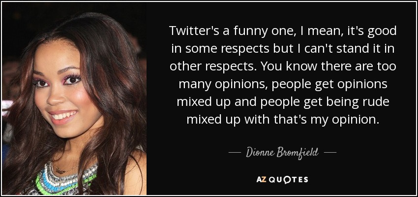 Twitter's a funny one, I mean, it's good in some respects but I can't stand it in other respects. You know there are too many opinions, people get opinions mixed up and people get being rude mixed up with that's my opinion. - Dionne Bromfield