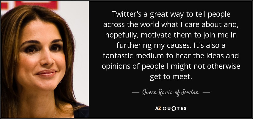 Twitter's a great way to tell people across the world what I care about and, hopefully, motivate them to join me in furthering my causes. It's also a fantastic medium to hear the ideas and opinions of people I might not otherwise get to meet. - Queen Rania of Jordan