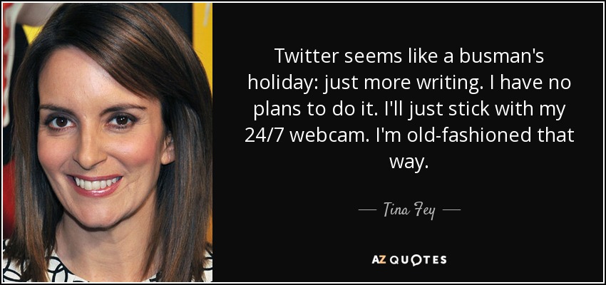 Twitter seems like a busman's holiday: just more writing. I have no plans to do it. I'll just stick with my 24/7 webcam. I'm old-fashioned that way. - Tina Fey