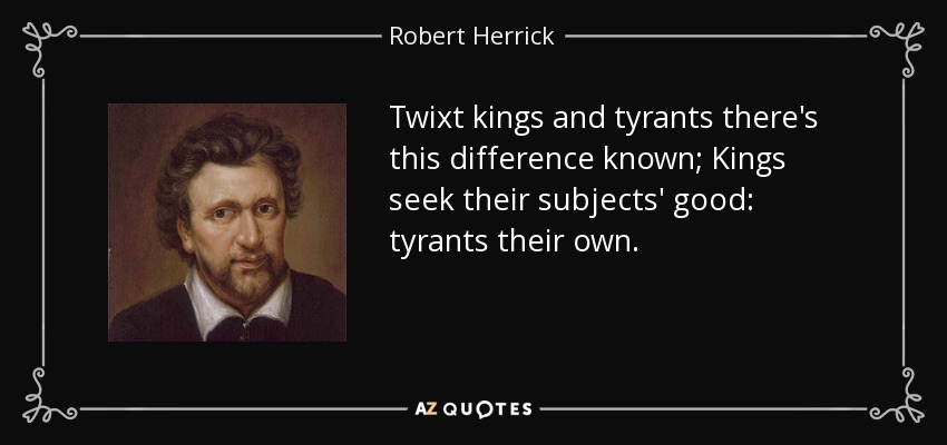 Twixt kings and tyrants there's this difference known; Kings seek their subjects' good: tyrants their own. - Robert Herrick