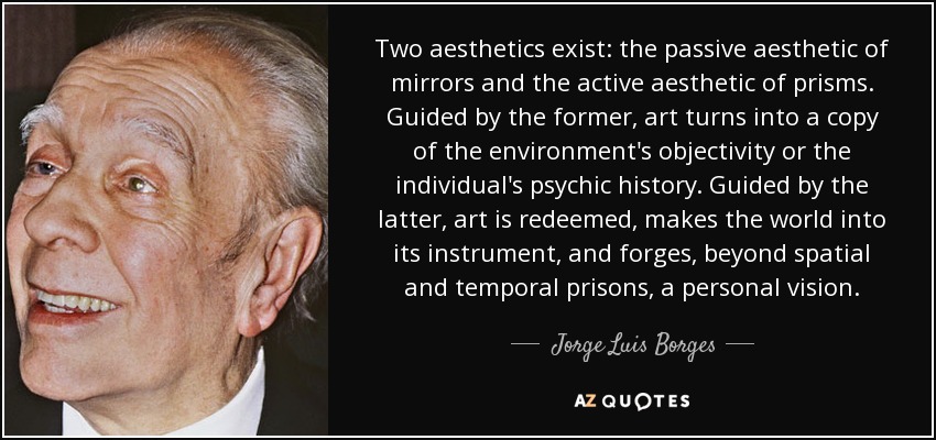 Two aesthetics exist: the passive aesthetic of mirrors and the active aesthetic of prisms. Guided by the former, art turns into a copy of the environment's objectivity or the individual's psychic history. Guided by the latter, art is redeemed, makes the world into its instrument, and forges, beyond spatial and temporal prisons, a personal vision. - Jorge Luis Borges
