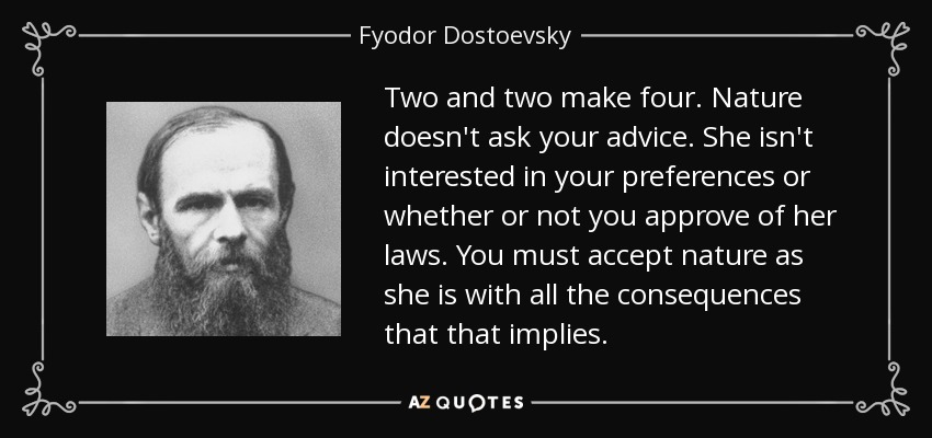 Two and two make four. Nature doesn't ask your advice. She isn't interested in your preferences or whether or not you approve of her laws. You must accept nature as she is with all the consequences that that implies. - Fyodor Dostoevsky