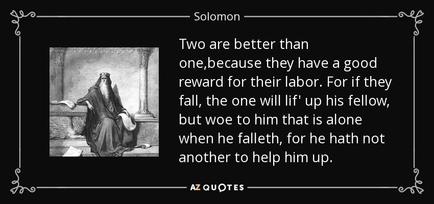 Two are better than one,because they have a good reward for their labor. For if they fall, the one will lif' up his fellow, but woe to him that is alone when he falleth, for he hath not another to help him up. - Solomon