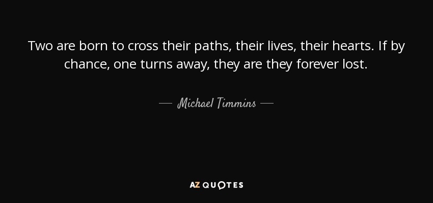 Two are born to cross their paths, their lives, their hearts. If by chance, one turns away, they are they forever lost. - Michael Timmins