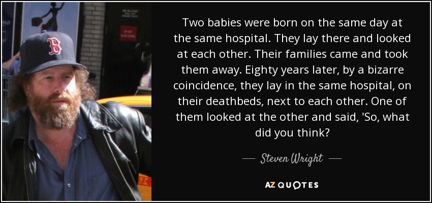 Two babies were born on the same day at the same hospital. They lay there and looked at each other. Their families came and took them away. Eighty years later, by a bizarre coincidence, they lay in the same hospital, on their deathbeds, next to each other. One of them looked at the other and said, 'So, what did you think? - Steven Wright