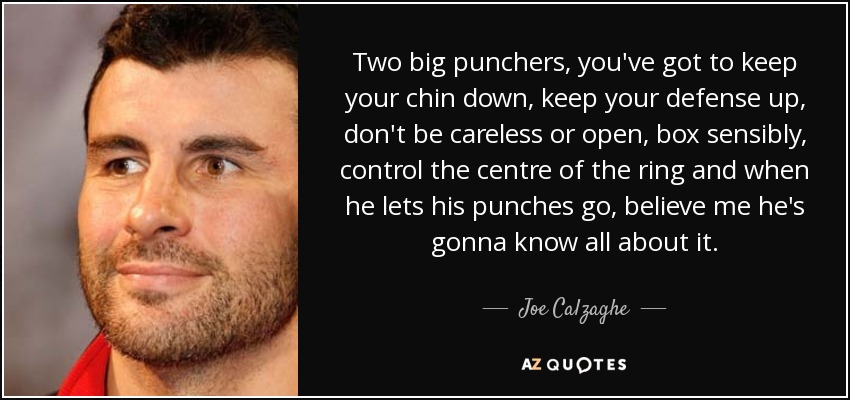 Two big punchers, you've got to keep your chin down, keep your defense up, don't be careless or open, box sensibly, control the centre of the ring and when he lets his punches go, believe me he's gonna know all about it. - Joe Calzaghe
