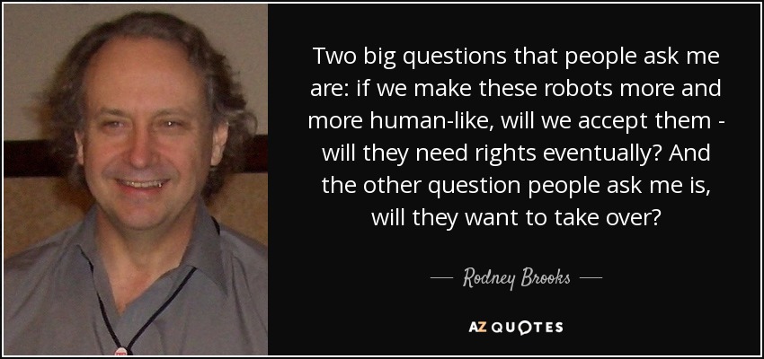 Two big questions that people ask me are: if we make these robots more and more human-like, will we accept them - will they need rights eventually? And the other question people ask me is, will they want to take over? - Rodney Brooks